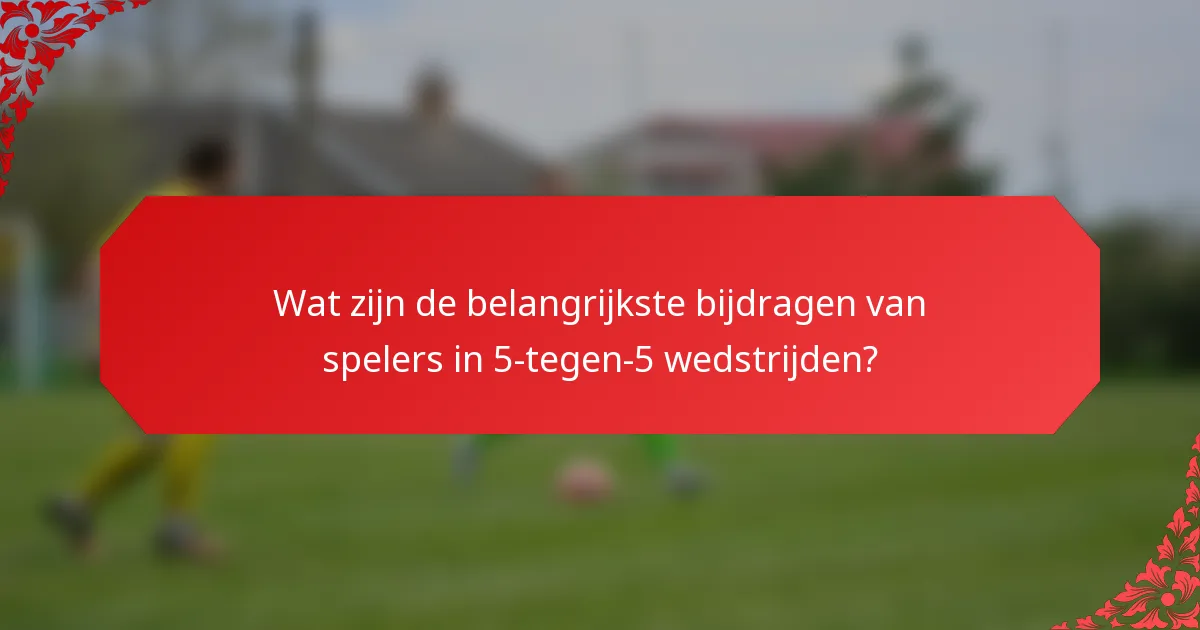 Wat zijn de belangrijkste bijdragen van spelers in 5-tegen-5 wedstrijden?