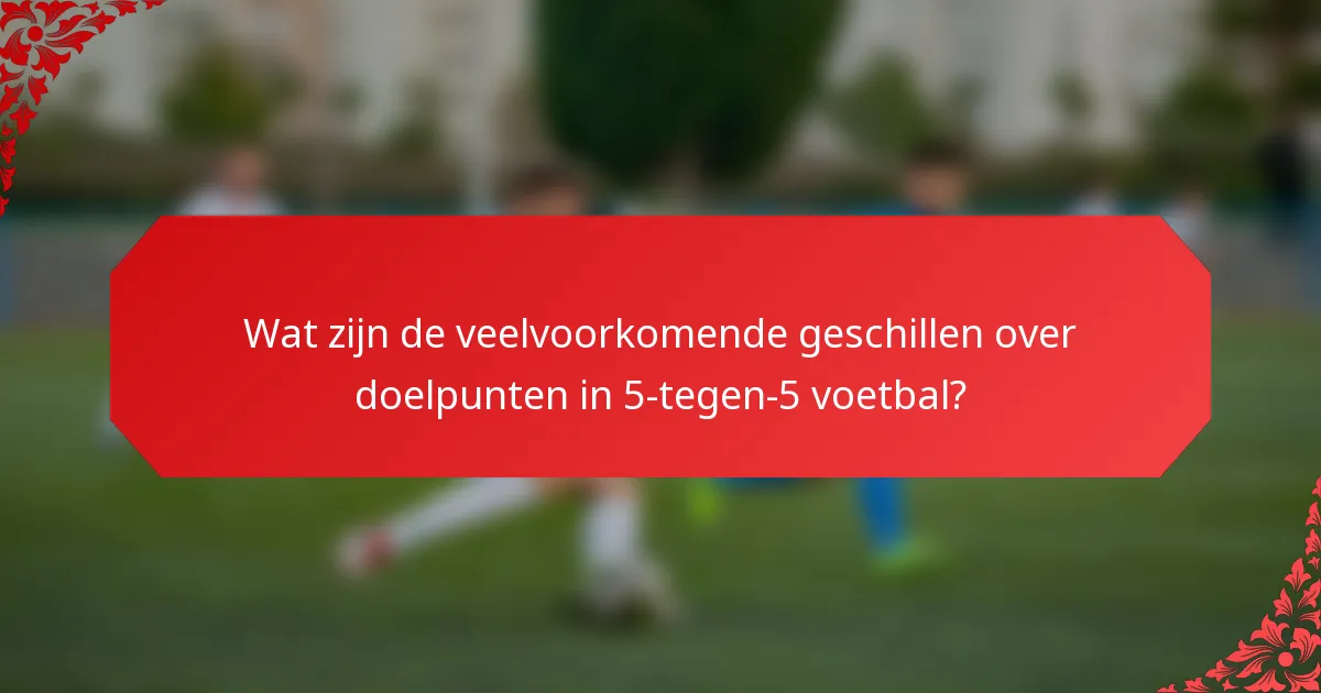 Wat zijn de veelvoorkomende geschillen over doelpunten in 5-tegen-5 voetbal?